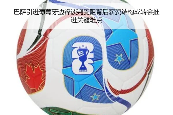 巴萨引进葡萄牙边锋谈判受阻背后薪资结构成转会推进关键难点
