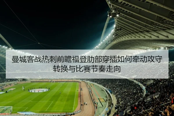 曼城客战热刺前瞻福登肋部穿插如何牵动攻守转换与比赛节奏走向